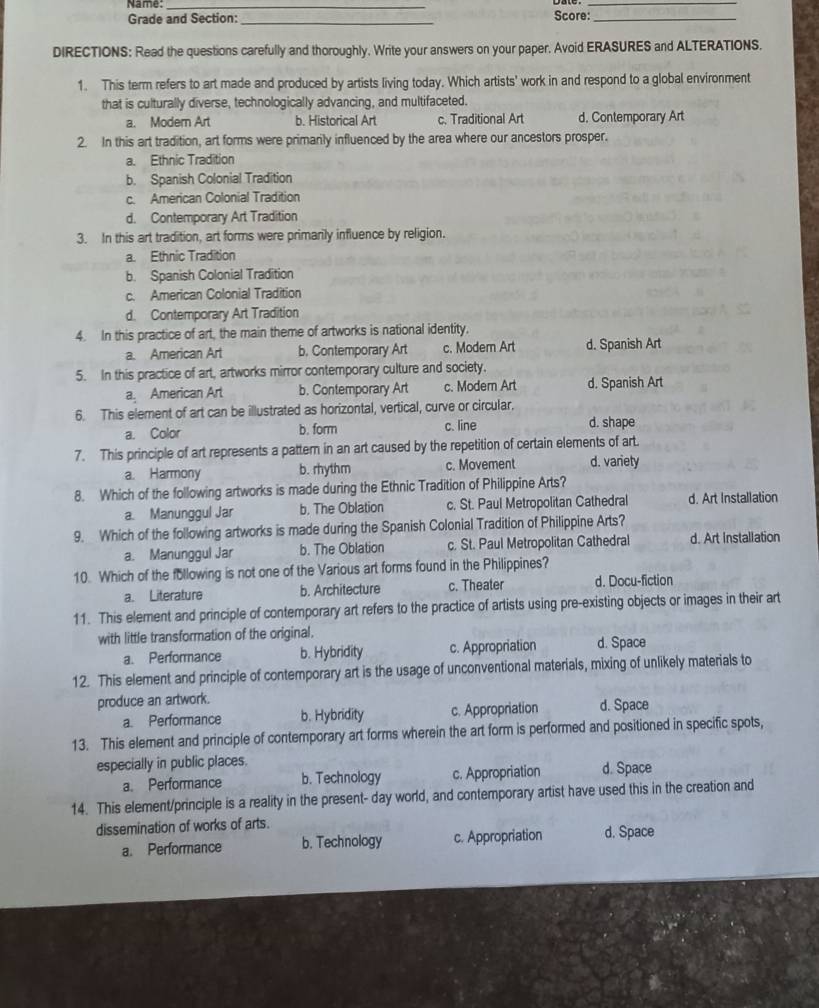 Name:_
_
Grade and Section:_ Score:_
DIRECTIONS: Read the questions carefully and thoroughly. Write your answers on your paper. Avoid ERASURES and ALTERATIONS.
1. This term refers to art made and produced by artists living today. Which artists' work in and respond to a global environment
that is culturally diverse, technologically advancing, and multifaceted.
a. Modern Art b. Historical Art c. Traditional Art d. Contemporary Art
2. In this art tradition, art forms were primarily influenced by the area where our ancestors prosper.
a. Ethnic Tradition
b. Spanish Colonial Tradition
c. American Colonial Tradition
d. Contemporary Art Tradition
3. In this art tradition, art forms were primarily influence by religion.
a. Ethnic Tradition
b. Spanish Colonial Tradition
c. American Colonial Tradition
d. Contemporary Art Tradition
4. In this practice of art, the main theme of artworks is national identity.
a. American Art b. Contemporary Art c. Modem Art d. Spanish Art
5. In this practice of art, artworks mirror contemporary culture and society.
a American Art b. Contemporary Art c. Modern Art d. Spanish Art
6. This element of art can be illustrated as horizontal, vertical, curve or circular.
a. Color b. form c. line d. shape
7. This principle of art represents a pattern in an art caused by the repetition of certain elements of art.
a. Harmony b. rhythm c. Movement d. variety
8. Which of the following artworks is made during the Ethnic Tradition of Philippine Arts?
a. Manunggul Jar b. The Oblation c. St. Paul Metropolitan Cathedral d. Art Installation
9. Which of the following artworks is made during the Spanish Colonial Tradition of Philippine Arts?
a. Manunggul Jar b. The Oblation c. St. Paul Metropolitan Cathedral d. Art Installation
10. Which of the following is not one of the Various art forms found in the Philippines?
a. Literature b. Architecture c. Theater d. Docu-fiction
11. This element and principle of contemporary art refers to the practice of artists using pre-existing objects or images in their art
with little transformation of the original.
a. Performance b. Hybridity c. Appropriation d. Space
12. This element and principle of contemporary art is the usage of unconventional materials, mixing of unlikely materials to
produce an artwork.
a. Performance b. Hybridity c. Appropriation d. Space
13. This element and principle of contemporary art forms wherein the art form is performed and positioned in specific spots,
especially in public places.
a. Performance b. Technology c. Appropriation d. Space
14. This element/principle is a reality in the present- day world, and contemporary artist have used this in the creation and
dissemination of works of arts.
a. Performance b. Technology c. Appropriation d. Space