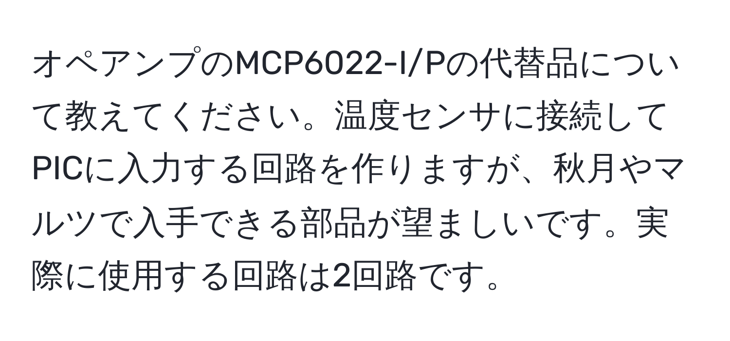 オペアンプのMCP6022-I/Pの代替品について教えてください。温度センサに接続してPICに入力する回路を作りますが、秋月やマルツで入手できる部品が望ましいです。実際に使用する回路は2回路です。