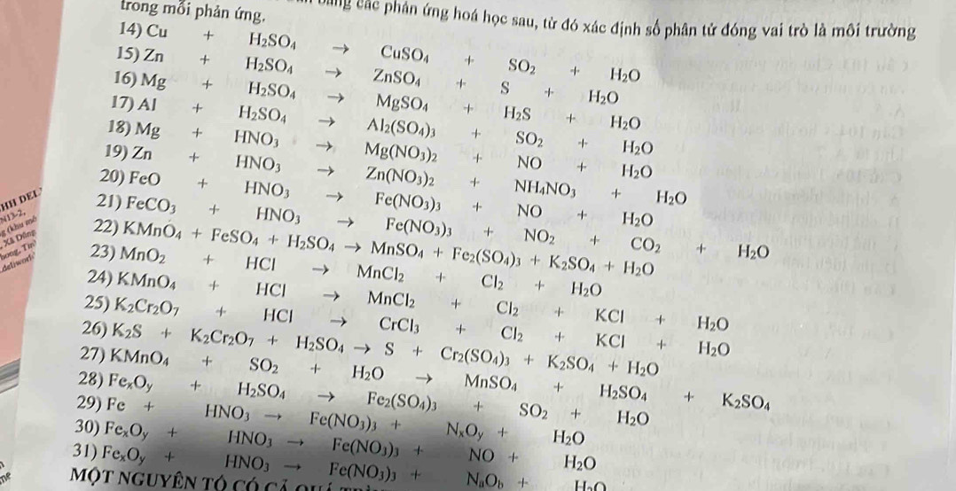 trong mỗi phản ứng. Dang các phân ứng hoá học sau, từ đó xác định số phân tử đóng vai trò là môi trường
14)
15)
16) Zn+H_2SO_4to ZnSO_4+S+H_2O Cu+H_2SO_4to CuSO_4+SO_2+H_2O
17) Al+H_2SO_4 Mg+H_2SO_4to MgSO_4+H_2S+H_2O
18)
19)
to Al_2(SO_4)_3+SO_2+H_2O
20) Zn+HNO_3to Zn(NO_3)_2+NH_4NO_3+H_2O Mg+HNO_3to Mg(NO_3)_2+NO+H_2O
HH DEL 21) FeCO_3+HNO_3to Fe(NO_3)_3+NO_2+CO_2+H_2O FeO+HNO_3to Fe(NO_3)_3+NO+H_2O
g (khu mô N13-2,
deliwork' hong, Tin Xã Dông 22)
23)
24) MnO_2+HClto MnCl_2+Cl_2+H_2O KMnO_4+FeSO_4+H_2SO_4to MnSO_4+Fe_2(SO_4)_3+K_2SO_4+H_2O
25) KMnO_4+HClto MnCl_2+Cl_2+KCl+H_2O
26)
27) K_2S+K_2Cr_2O_7+H_2SO_4to S+Cr_2(SO_4)_3+K_2SO_4+H_2O K_2Cr_2O_7+HClto CrCl_3+Cl_2+KCl+H_2O
28)
29) Fe_xO_y+H_2SO_4to Fe_2(SO_4)_3+SO_2+H_2O KMnO_4+SO_2+H_2Oto MnSO_4+H_2SO_4+K_2SO_4
30)
31) Fe_xO_y+HNO_3to Fe(NO_3)_3+NO+H_2O Fe+HNO_3to Fe(NO_3)_3+N_xO_y+H_2O
Một nguyên tó có cả 9 Fe_xO_y+HNO_3to Fe(NO_3)_3+N_aO_b+H_2O