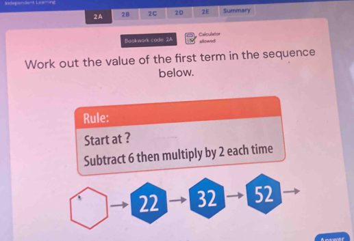 Independent Leaming 
2A 2B 2C 20 2E Summary 
Bookwork code 2A Calculistor 
allowed 
Work out the value of the first term in the sequence 
below. 
Rule: 
Start at ? 
Subtract 6 then multiply by 2 each time
22 32 52