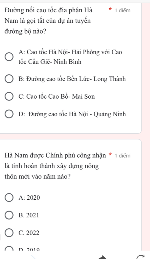 Đường nối cao tốc địa phận Hà 1 điểm
Nam là gọi tắt của dự án tuyến
đường bộ nào?
A: Cao tốc Hà Nội- Hải Phòng với Cao
tốc Cầu Giẽ- Ninh Bình
B: Đường cao tốc Bến Lức- Long Thành
C: Cao tốc Cao Bồ- Mai Sơn
D: Đường cao tốc Hà Nội - Quảng Ninh
Hà Nam được Chính phủ công nhận * 1 điểm
là tỉnh hoàn thành xây dựng nông
thôn mới vào năm nào?
A: 2020
B. 2021
C. 2022
D 2010