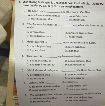 Chọn phương án đúng (A, B, C hoặc D) để hoàn thành mỗi câu. (Choose the
correct option (A, B, C, or D) to complete each sentence.)
1. Ha Long Bay is _any other bay in Viet Nam.
A. much more beautiful than B. beautifuler than
C. most beautiful than D. beautiful than
2. The Amazon Rainforest is _any other rainforest in the
world.
A. diverse than B. far more diverse than
C. most diverse than D. diverse than
3. Mount Everest is _any other mountain on Earth.
A. much higher than B. more high than
C. highest than D. high than
4. This beach is_ my hometown beach.
A. not as beautiful as B. not as beautiful than
C. not more beautiful as D. not beautiful as
5. I think this coral reef system is_ the Great Barrier Reef.
A. as extensive than B. more extensive as
C. extensive as D. as extensive as
6. Victoria Falls is _this waterfall.
B. impressive than
A. far more impressive than D. more impressive
C. most impressive than
7. The rock formations in this cave are _the photos online.
A. more far exciting than B. far more exciting than
Bồ C. far exciting than D. far more exciting