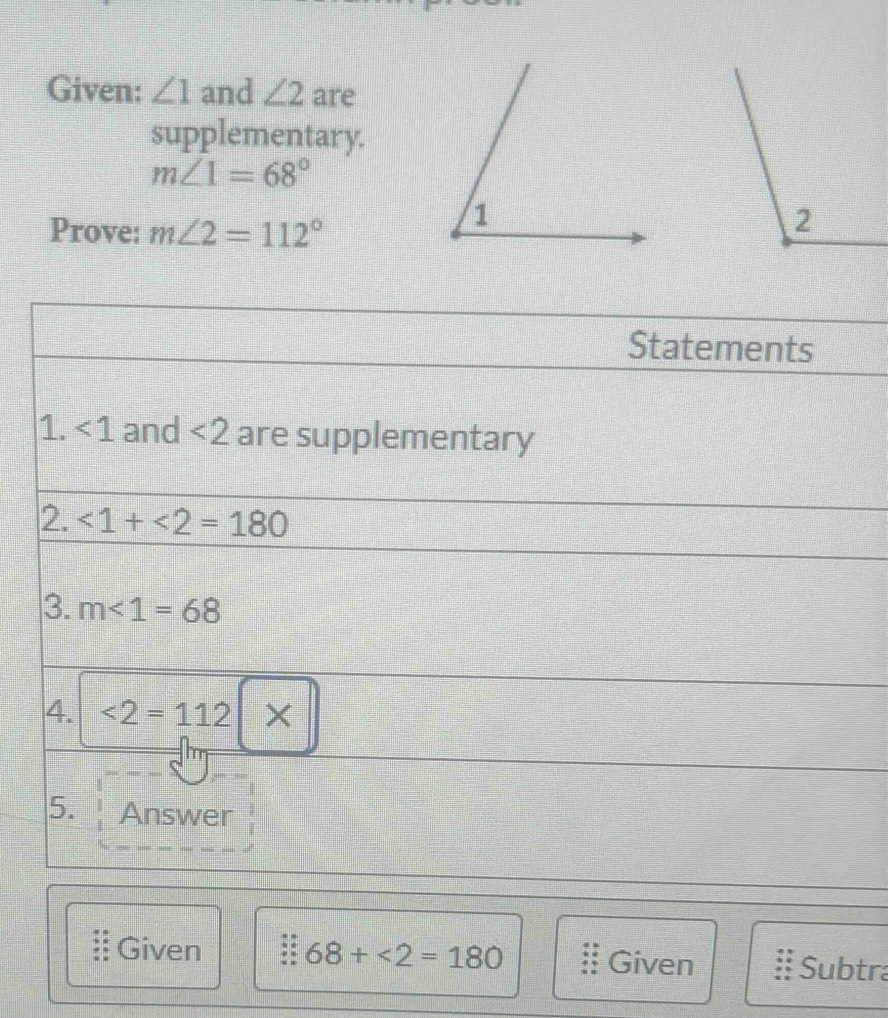 Given: ∠ 1 and ∠ 2 are 
supplementary.
m∠ 1=68°
Prove: m∠ 2=112°
Statements 
1. ∠ 1 and <2</tex> are supplementary 
2. <1+<2=180
3. m<1=68
4. <2=112|*
5. Answer 
Given 68+<2=180 Given Subtra