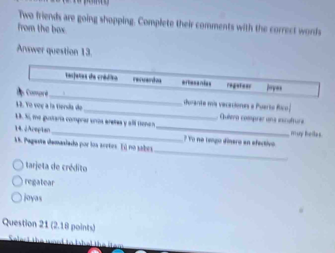 Two friends are going shopping. Complete their comments with the correct words 
from the box. 
Answer question 13. 
terjetes de crádiro recuardos ertesanias regotear loyes 
Comprè_ durante mis vacaciones a Puerto fico. 
_ 
12. Yo voy a la tienda de_ Quíero comprar una excultura 
1. S, me gustaría comprar unos aretes y allí tienen 
muy bellas. 
_ 
14. ¿Areplan_ ? Yo no tengo dinero en efectivo 
15. Pageste demasiado por los aretes. Iú no sabes 
tarjeta de crédito 
regatear 
joyas 
Question 21 (2.18 points) 
Salert the ward to Ihal the itam