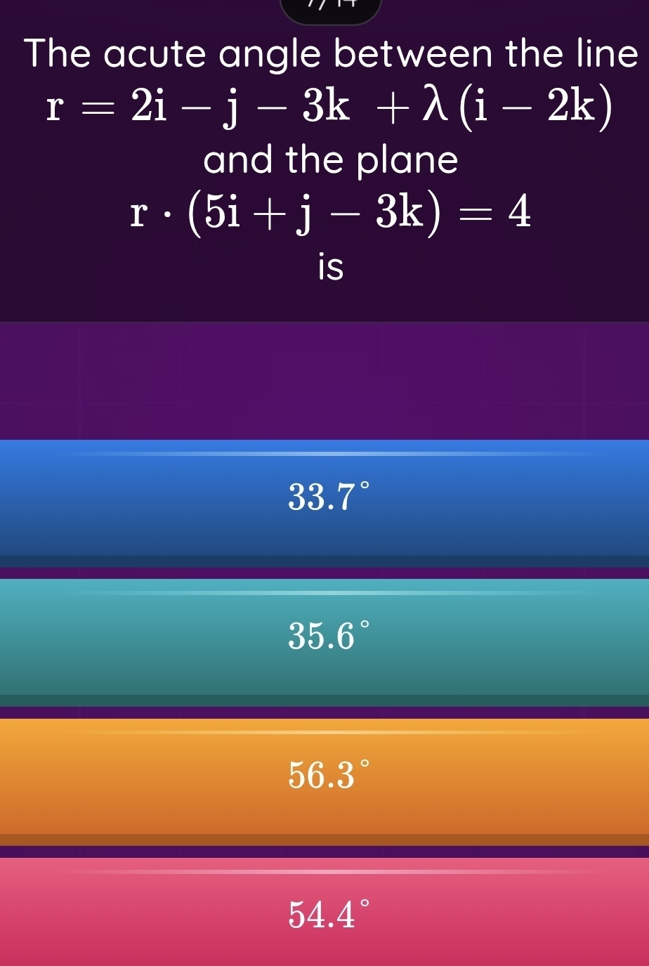 The acute angle between the line
r=2i-j-3k+lambda (i-2k)
and the plane
r· (5i+j-3k)=4
is
32 _frac  7°
35.6°
56.3°
54.4°