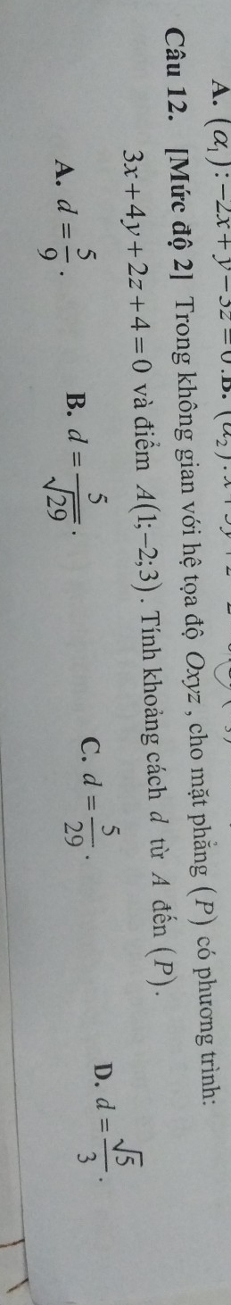 A. (alpha _1):-2x+y-3z=0. 1a_2
Câu 12. [Mức độ 2] Trong không gian với hệ tọa độ Oxyz , cho mặt phẳng (P) có phương trình:
3x+4y+2z+4=0 và điểm A(1;-2;3). Tính khoảng cách d từ A đến (P).
D. d= sqrt(5)/3 .
B.
A. d= 5/9 . d= 5/sqrt(29) ·
C. d= 5/29 .