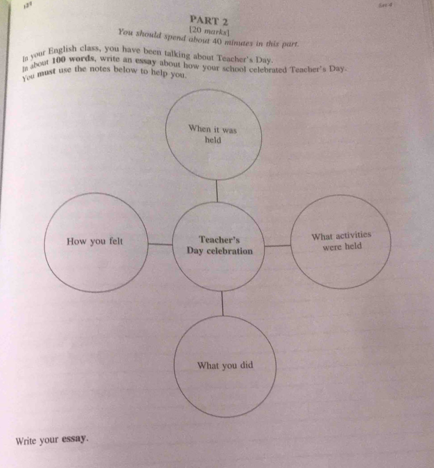 12/1 Set 4 
PART 2 
[20 marks] 
You should spend about 40 minutes in this part. 
Ia your English class, you have been talking about Teacher's Day. 
In about 100 words, write an essay about how your school celebrated Teacher's Day. 
You must use the notes below to help you 
Write your essay.