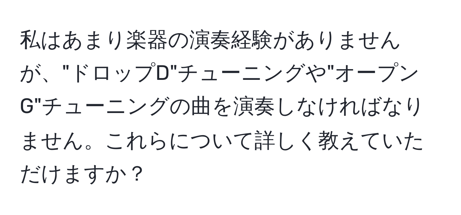 私はあまり楽器の演奏経験がありませんが、"ドロップD"チューニングや"オープンG"チューニングの曲を演奏しなければなりません。これらについて詳しく教えていただけますか？