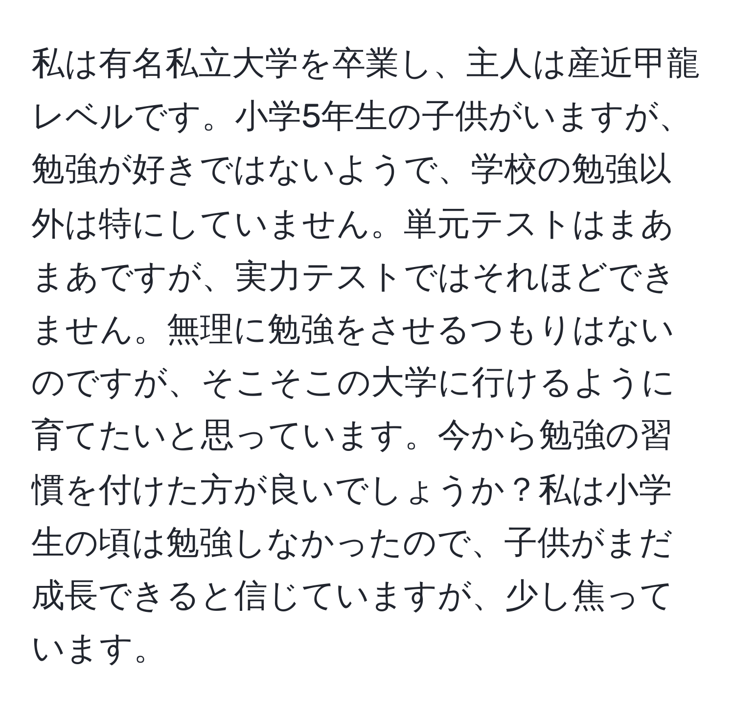 私は有名私立大学を卒業し、主人は産近甲龍レベルです。小学5年生の子供がいますが、勉強が好きではないようで、学校の勉強以外は特にしていません。単元テストはまあまあですが、実力テストではそれほどできません。無理に勉強をさせるつもりはないのですが、そこそこの大学に行けるように育てたいと思っています。今から勉強の習慣を付けた方が良いでしょうか？私は小学生の頃は勉強しなかったので、子供がまだ成長できると信じていますが、少し焦っています。