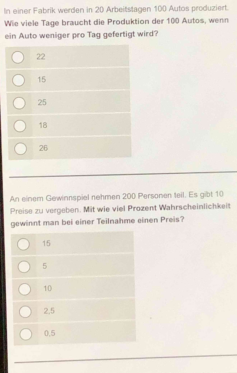 In einer Fabrik werden in 20 Arbeitstagen 100 Autos produziert.
Wie viele Tage braucht die Produktion der 100 Autos, wenn
ein Auto weniger pro Tag gefertigt wird?
22
15
25
18
26
An einem Gewinnspiel nehmen 200 Personen teil. Es gibt 10
Preise zu vergeben. Mit wie viel Prozent Wahrscheinlichkeit
gewinnt man bei einer Teilnahme einen Preis?
15
5
10
2,5
0,5