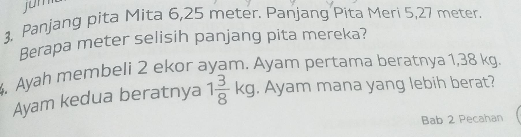 jun 
3, Panjang pita Mita 6,25 meter. Panjang Pita Meri 5,27 meter. 
Berapa meter selisih panjang pita mereka? 
. Ayah membeli 2 ekor ayam. Ayam pertama beratnya 1,38 kg. 
Ayam kedua beratnya 1 3/8 kg. Ayam mana yang lebih berat? 
Bab 2 Pecahan