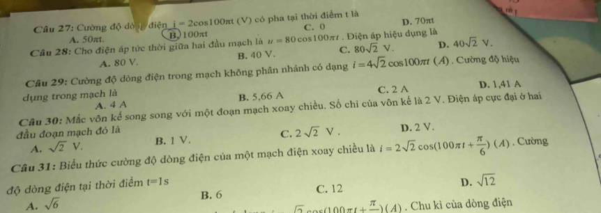 Cường độ dòng điện i=2cos 100π t (V) có pha tại thời điểm t là
A. 50πt. B. 100πt C. 0 D. 70πt
Câu 28: Cho điện áp tức thời giữa hai đầu mạch là u=80cos 100π t * . Điện áp hiệu dụng là
A. 80 V. B. 40 V. C. 80sqrt(2)V. D. 40sqrt(2)V. 
Câu 29: Cường độ dòng điện trong mạch không phân nhánh có dạng i=4sqrt(2)cos 100π t(A) ) . Cường độ hiệu
dụng trong mạch là C. 2 A D. 1,41 A
A. 4 A B. 5,66 A
Câu 30: Mắc vôn kế song song với một đoạn mạch xoay chiều. Số chỉ của vôn kế là 2 V. Điện áp cực đại ở hai
đầu đoạn mạch đó là D. 2 V.
A. sqrt(2)V. B. 1 V. C. 2sqrt(2)V. 
Câu 31: Biểu thức cường độ dòng điện của một mạch điện xoay chiều là i=2sqrt(2)cos (100π t+ π /6 )(A). Cường
độ dòng điện tại thời điểm t=1s
A. sqrt(6) B. 6 C. 12 D. sqrt(12)
π x(100π t+frac π )(A). Chu kì của dòng điện