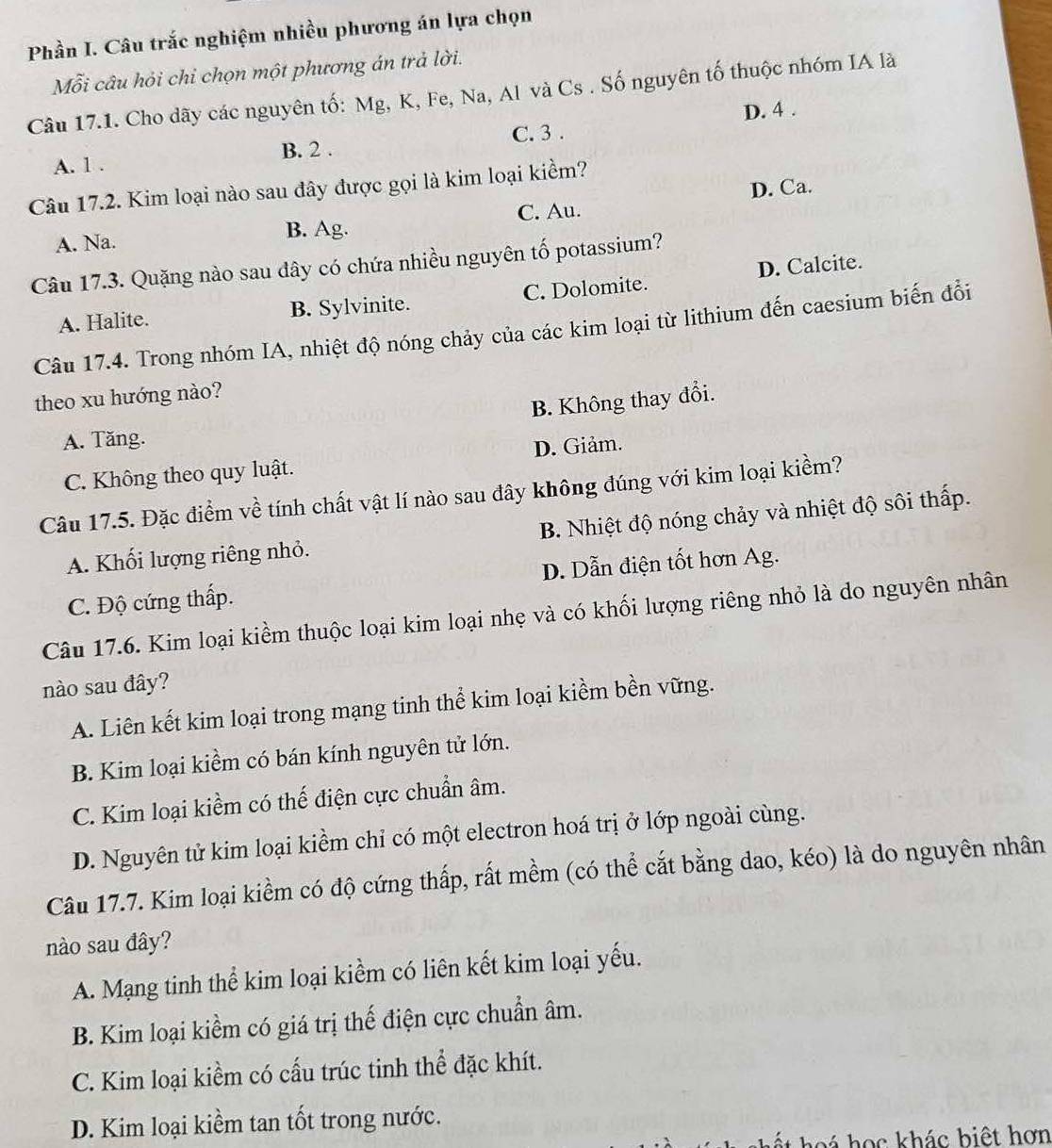 Phần I. Câu trắc nghiệm nhiều phương án lựa chọn
Mỗi câu hỏi chỉ chọn một phương án trả lời.
Câu 17.1. Cho dãy các nguyên tố: Mg, K, Fe, Na, Al và Cs . Số nguyên tố thuộc nhóm IA là
D. 4 .
C. 3 .
A. 1 . B. 2 .
Câu 17.2. Kim loại nào sau đây được gọi là kim loại kiểm?
D. Ca.
C. Au.
A. Na. B. Ag.
Câu 17.3. Quặng nào sau dây có chứa nhiều nguyên tố potassium?
A. Halite. B. Sylvinite. C. Dolomite. D. Calcite.
Câu 17.4. Trong nhóm IA, nhiệt độ nóng chảy của các kim loại từ lithium đến caesium biến đổi
theo xu hướng nào?
B. Không thay đổi.
A. Tăng.
C. Không theo quy luật. D. Giảm.
Câu 17.5. Đặc điểm về tính chất vật lí nào sau đây không đúng với kim loại kiểm?
A. Khối lượng riêng nhỏ. B. Nhiệt độ nóng chảy và nhiệt độ sôi thấp.
C. Độ cứng thấp. D. Dẫn điện tốt hơn Ag.
Câu 17.6. Kim loại kiềm thuộc loại kim loại nhẹ và có khối lượng riêng nhỏ là do nguyên nhân
nào sau đây?
A. Liên kết kim loại trong mạng tinh thể kim loại kiểm bền vững.
B. Kim loại kiểm có bán kính nguyên tử lớn.
C. Kim loại kiểm có thế điện cực chuẩn âm.
D. Nguyên tử kim loại kiểm chỉ có một electron hoá trị ở lớp ngoài cùng.
Câu 17.7. Kim loại kiểm có độ cứng thấp, rất mềm (có thể cắt bằng dao, kéo) là do nguyên nhân
nào sau đây?
A. Mạng tinh thể kim loại kiểm có liên kết kim loại yếu.
B. Kim loại kiểm có giá trị thế điện cực chuẩn âm.
C. Kim loại kiểm có cấu trúc tinh thể đặc khít.
D. Kim loại kiềm tan tốt trong nước.
h   e á  h ọ c khác biệt hơn