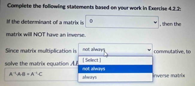 Complete the following statements based on your work in Exercise 4.2.2:
If the determinant of a matrix is 0. , then the
matrix will NOT have an inverse.
Since matrix multiplication is not always commutative, to
solve the matrix equation A F [ Select ]
not always
A^(-1)· A· B=A^(-1)· C
always inverse matrix