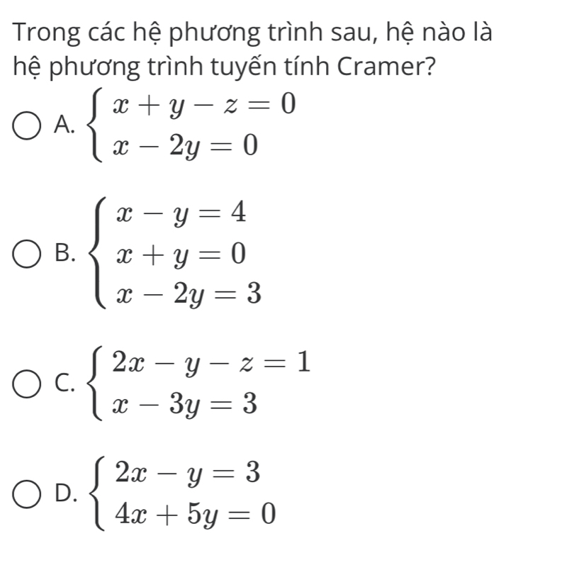 Trong các hệ phương trình sau, hệ nào là
hệ phương trình tuyến tính Cramer?
A. beginarrayl x+y-z=0 x-2y=0endarray.
B. beginarrayl x-y=4 x+y=0 x-2y=3endarray.
C. beginarrayl 2x-y-z=1 x-3y=3endarray.
D. beginarrayl 2x-y=3 4x+5y=0endarray.