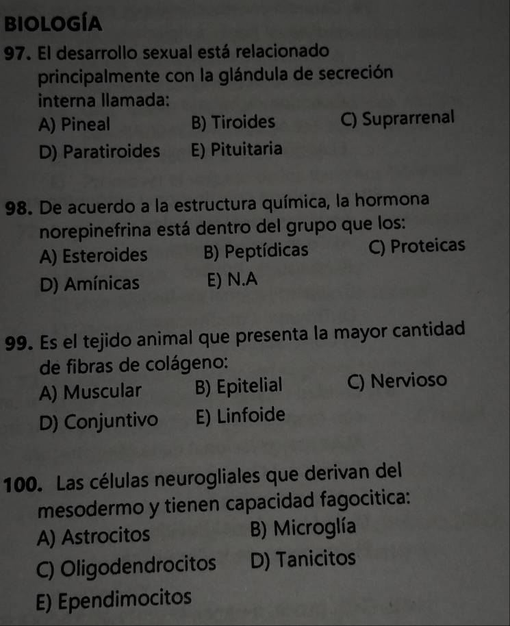 biologíA
97. El desarrollo sexual está relacionado
principalmente con la glándula de secreción
interna llamada:
A) Pineal B) Tiroides C) Suprarrenal
D) Paratiroides E) Pituitaria
98. De acuerdo a la estructura química, la hormona
norepinefrina está dentro del grupo que los:
A) Esteroides B) Peptídicas C) Proteicas
D) Amínicas E) N.A
99. Es el tejido animal que presenta la mayor cantidad
de fibras de colágeno:
A) Muscular B) Epitelial C) Nervioso
D) Conjuntivo E) Linfoide
100. Las células neurogliales que derivan del
mesodermo y tienen capacidad fagocitica:
A) Astrocitos B) Microglía
C) Oligodendrocitos D) Tanicitos
E) Ependimocitos