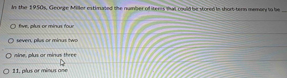 In the 1950s, George Miller estimated the number of items that could be stored in short-term memory to be_
five, plus or minus four
seven, plus or minus two
nine, plus or minus three
11, plus or minus one