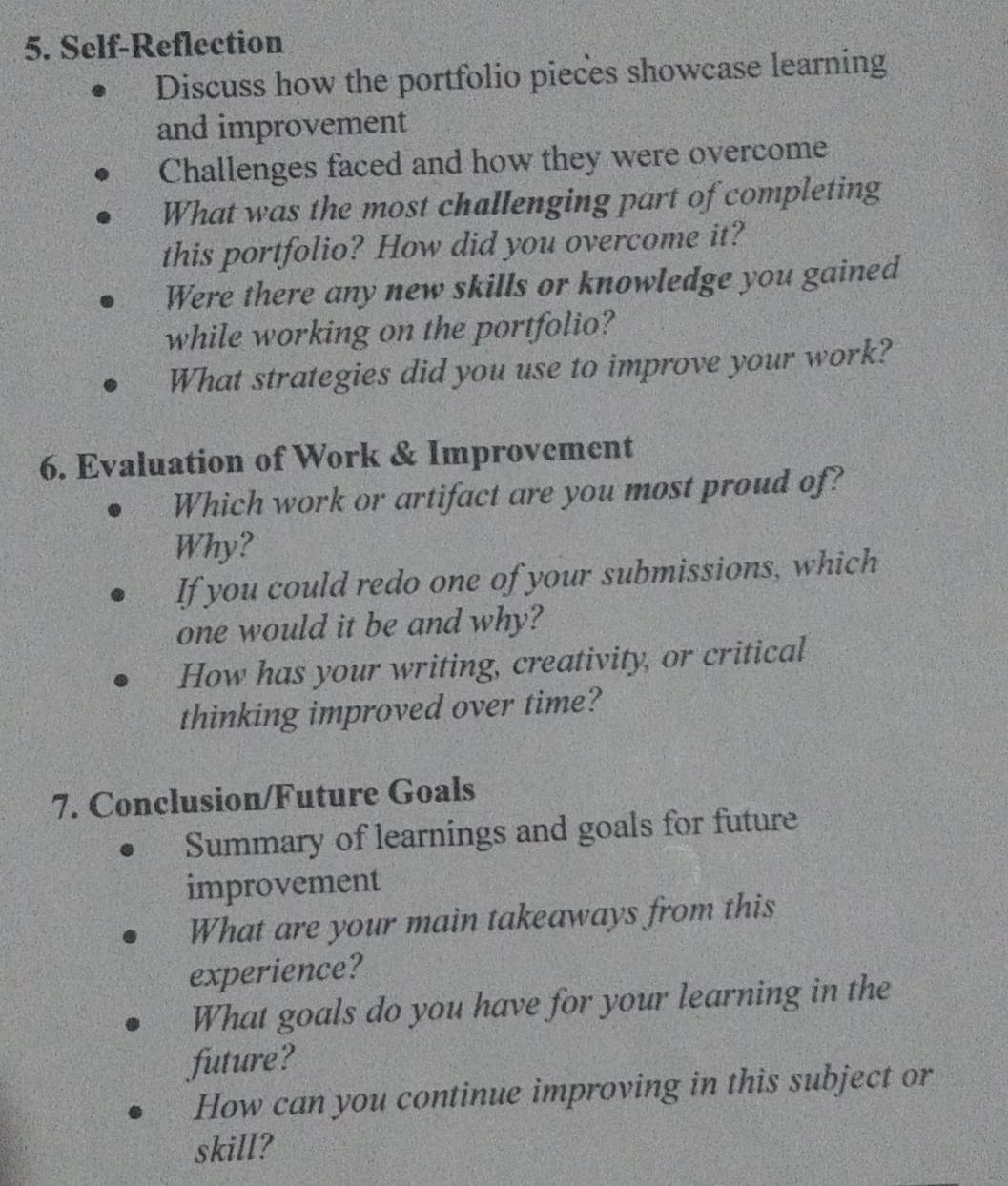 Self-Reflection 
Discuss how the portfolio pieces showcase learning 
and improvement 
Challenges faced and how they were overcome 
What was the most challenging part of completing 
this portfolio? How did you overcome it? 
Were there any new skills or knowledge you gained 
while working on the portfolio? 
What strategies did you use to improve your work? 
6. Evaluation of Work & Improvement 
Which work or artifact are you most proud of? 
Why? 
If you could redo one of your submissions, which 
one would it be and why? 
How has your writing, creativity, or critical 
thinking improved over time? 
7. Conclusion/Future Goals 
Summary of learnings and goals for future 
improvement 
What are your main takeaways from this 
experience? 
What goals do you have for your learning in the 
future? 
How can you continue improving in this subject or 
skill?