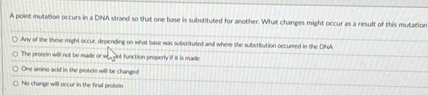 A point mutation occurs in a DNA strand so that one base is substituted for another. What changes might occur as a result of this mutation
Any of the these might occur, depending on what base was substituted and where the substitution occurred in the DNA
The protein will not be made or w not function properly if it is made
One amino acid in the protein will be changed
No change will occur in the final protein