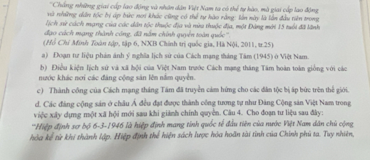 'Chắng những giai cấp lao động và nhân dân Việt Nam ta có thể tự hào, mà giai cấp lao động 
và những dân tộc bị áp bức nơi khác cũng có thể tự hào rằng: lần này là lần đầu tiên trong 
lịch sử cách mạng của các dân tộc thuộc địa và nửa thuộc địa, một Đảng mới 15 tuổi đã lãnh 
đạo cách mạng thành công, đã nằm chính quyền toàn quốc''. 
(Hồ Chỉ Minh Toàn tập, tập 6, NXB Chính trị quốc gia, Hà Nội, 2011, tr. 25) 
a) Đoạn tư liệu phán ánh ý nghĩa lịch sử của Cách mạng tháng Tám (1945) ở Việt Nam. 
b) Điều kiện lịch sử và xã hội của Việt Nam trước Cách mạng tháng Tám hoàn toàn giống với các 
nước khác nơi các đảng cộng sản lên nằm quyền. 
c) Thành công của Cách mạng tháng Tám đã truyền cảm hứng cho các dân tộc bị áp bức trên thế giới. 
d. Các đảng cộng sản ở châu Á đều đạt được thành công tương tự như Đảng Cộng sản Việt Nam trong 
việc xây dựng một xã hội mới sau khi giành chính quyển. Câu 4. Cho đoạn tư liệu sau đây: 
“Hiệp định sơ bộ 6 -3 -1946 là hiệp định mang tính quốc tế đầu tiên của nước Việt Nam dân chủ cộng 
hòa kể từ khi thành lập. Hiệp định thể hiện sách lược hòa hoãn tài tình của Chính phủ ta. Tuy nhiên,