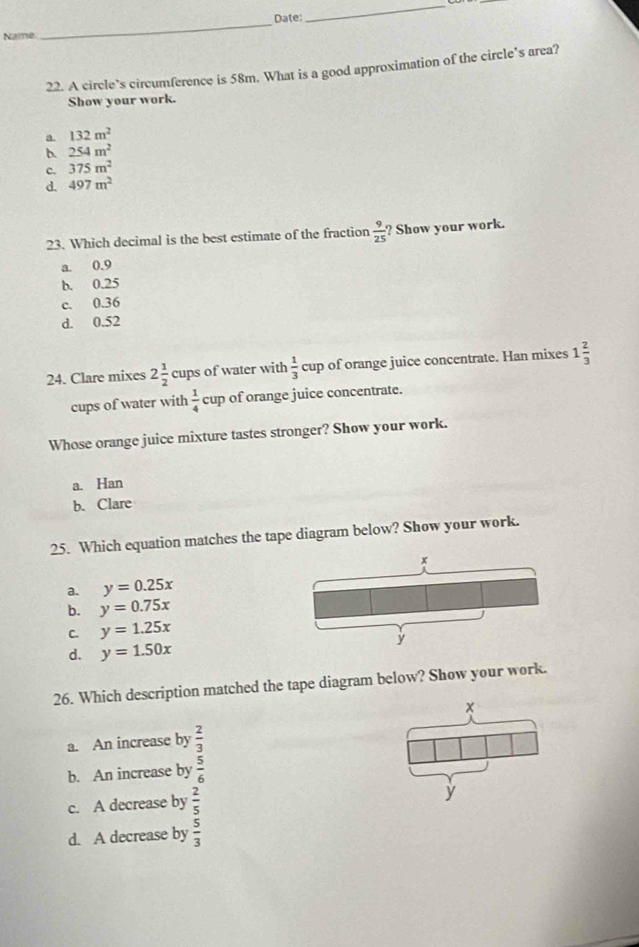 Date
_
Name
22. A circle’s circumference is 58m. What is a good approximation of the circle’s area?
Show your work.
a. 132m^2
b. 254m^2
c. 375m^2
d. 497m^2
23. Which decimal is the best estimate of the fraction  9/25  ? Show your work.
a. 0.9
b. 0.25
c. 0.36
d. 0.52
24. Clare mixes 2 1/2  cups of water with  1/3  cup of orange juice concentrate. Han mixes 1 2/3 
cups of water with  1/4 c up of orange juice concentrate.
Whose orange juice mixture tastes stronger? Show your work.
a. Han
b. Clare
25. Which equation matches the tape diagram below? Show your work.
a. y=0.25x
b. y=0.75x
C. y=1.25x
d. y=1.50x
26. Which description matched the tape diagram below? Show your work.
a. An increase by  2/3 
b. An increase by  5/6 
c. A decrease by  2/5 
y
d. A decrease by  5/3 