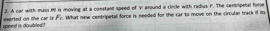 A car with mass M is moving at a constant speed of V around a circle with radius r. The centripetal force 
exerted on the car is F_c. What new centripetal force is needed for the car to move on the circular track if its 
speed is doubled?