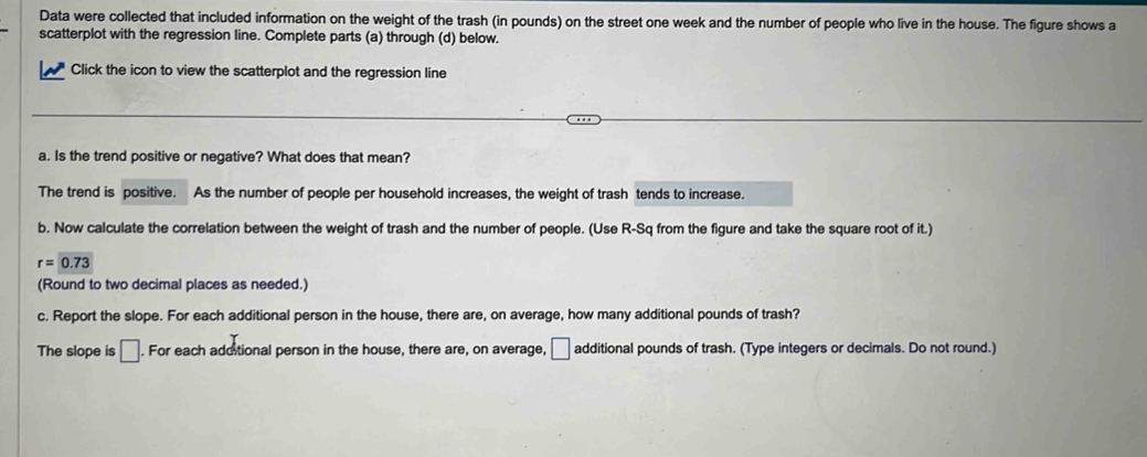 Data were collected that included information on the weight of the trash (in pounds) on the street one week and the number of people who live in the house. The figure shows a 
scatterplot with the regression line. Complete parts (a) through (d) below. 
Click the icon to view the scatterplot and the regression line 
a. Is the trend positive or negative? What does that mean? 
The trend is positive. As the number of people per household increases, the weight of trash tends to increase. 
b. Now calculate the correlation between the weight of trash and the number of people. (Use R-Sq from the figure and take the square root of it.)
r=0.73
(Round to two decimal places as needed.) 
c. Report the slope. For each additional person in the house, there are, on average, how many additional pounds of trash? 
The slope is □. For each additional person in the house, there are, on average, □ additional pounds of trash. (Type integers or decimals. Do not round.)