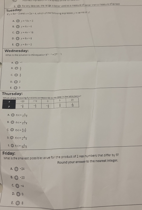 〇 For any data set, the range is better used as a measure of tenter than a measure of spread
Tuesday:
y=8a-2 and x=2a-4 , which of the following expresses y in terms of x?
A. y=10x-2
B. y=6x-6
C. y=4x-18
D. y=6x-8
E. in y=8x-2
Wednesday:
What is the solution to the equation 9^(2x-2)=27^(x+2) 7
A
B.  1/2 
C.  3/r 
D. 2
E. 3
Thursday:
responds to the data in the table below?
A f(x)= 1/x+2 
B. f(x)= 2/x+4 
C. f(x)= x1/x+2 
D. ◎ f(x)= 2/x-2 
E. f(x)= 1/2x+2 
Friday:
What is the smallest possible value for the product of 2 real humbers that differ by 9?
Round your answer to the nearest integer.
A. ◎ -24
◎ -20
B. (
C. -4
D. 0
E. ◎ 8