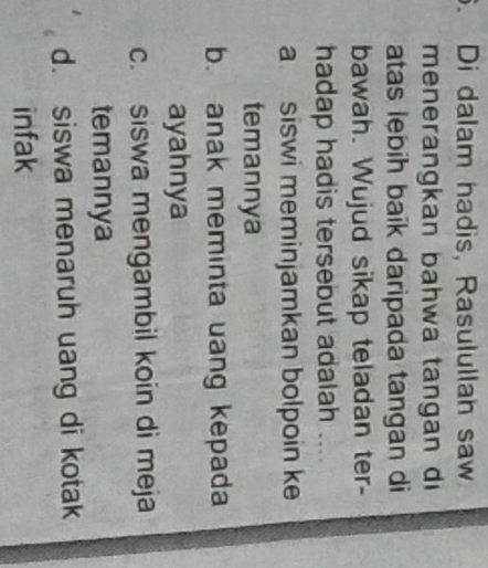 Di dalam hadis, Rasulullah saw
menerangkan bahwa tangan di
atas lebih baik daripada tangan di
bawah. Wujud sikap teladan ter-
hadap hadis tersebut adalah
a siswi meminjamkan bolpoin ke
temannya
b. anak meminta uang kepada
ayahnya
c. siswa mengambil koin di meja
temannya
d. siswa menaruh uang di kotak
infak