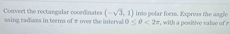 Convert the rectangular coordinates (-sqrt(3),1) into polar form. Express the angle 
using radians in terms of π over the interval 0≤ θ <2π , with a positive value of r