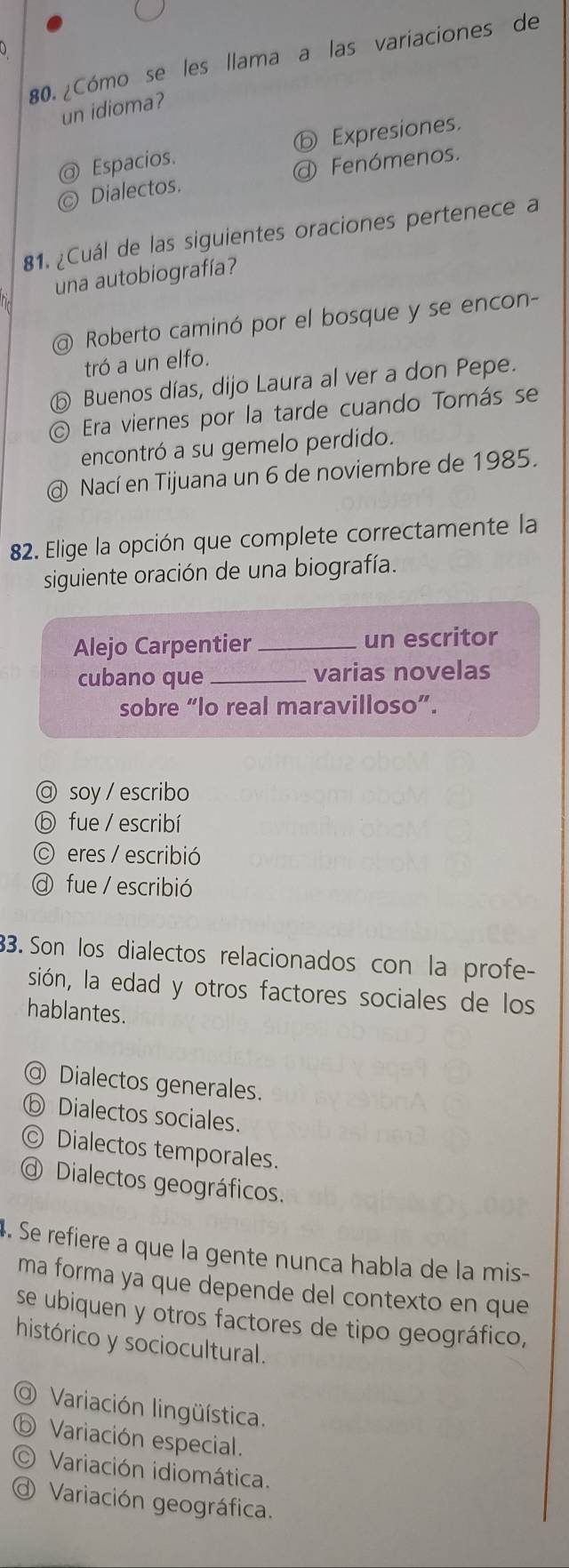 ¿Cómo se les llama a las variaciones de
un idioma?
@ Espacios. ⓑ Expresiones.
© Dialectos. @ Fenómenos.
81. ¿Cuál de las siguientes oraciones pertenece a
una autobiografía?
@ Roberto caminó por el bosque y se encon-
tró a un elfo.
⑤ Buenos días, dijo Laura al ver a don Pepe.
Era viernes por la tarde cuando Tomás se
encontró a su gemelo perdido.
@ Nací en Tijuana un 6 de noviembre de 1985.
82. Elige la opción que complete correctamente la
siguiente oración de una biografía.
Alejo Carpentier _un escritor
cubano que _varias novelas
sobre “lo real maravilloso”.
@ soy / escribo
ⓑ fue/ escribí
eres / escribió
fue / escribió
33. Son los dialectos relacionados con la profe-
sión, la edad y otros factores sociales de los
hablantes.
@ Dialectos generales.
ⓑ Dialectos sociales.
◎ Dialectos temporales.
Dialectos geográficos.
4. Se refiere a que la gente nunca habla de la mis-
ma forma ya que depende del contexto en que
se ubiquen y otros factores de tipo geográfico,
histórico y sociocultural.
O Variación lingüística.
ⓑ Variación especial.
O Variación idiomática.
Variación geográfica.