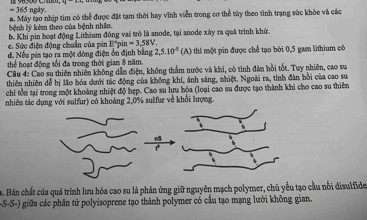 là 96500 C/mol,
=365ngay
a. Máy tạo nhịp tim có thể được đặt tạm thời hay vĩnh viễn trong cơ thể tùy theo tình trạng sức khỏe và các
bệnh lý kèm theo của bệnh nhân.
b. Khi pin hoạt động Lithium đóng vai trò là anode, tại anode xảy ra quá trình khử.
c. Sức điện động chuẩn của pin E°F in =3,58V.
d. Nếu pin tạo ra một dòng điện ổn định bằng 2, 5.10^(-5) (A) thì một pin được chế tạo bởi 0, 5 gam lithium có
thể hoạt động tối đa trong thời gian 8 năm.
Câu 4: Cao su thiên nhiên không dẫn điện, không thấm nước và khí, có tính đàn hồi tốt. Tuy nhiên, cao su
thiên nhiên dễ bị lão hóa dưới tác động của không khí, ánh sáng, nhiệt. Ngoài ra, tính đàn hồi của cao su
chi tồn tại trong một khoảng nhiệt độ hẹp. Cao su lưu hóa (loại cao su được tạo thành khi cho cao su thiên
nhiên tác dụng với sulfur) có khoảng 2, 0% sulfur về khối lượng.
nS
to
a. Bản chất của quá trình lưu hóa cao su là phản ứng giữ nguyên mạch polymer, chủ yếu tạo cầu nối disulfide
-S-S-) giữa các phân tử polyisoprene tạo thành polymer có cầu tạo mạng lưới không gian.