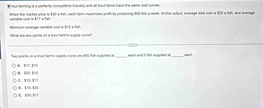 rout farming is a perfectly competitive industry and all trout farms have the same cost curves.
When the market price is $30 a fish, each farm maximizes profit by producing 800 fish a week. At this output, average total cost is $25 a fish, and average
variable cost is $17 a fish.
Minimum average variable cost is $12 a fish.
What are two points on a trout farm's supply curve?
Two points on a trout farm's supply curve are 800 fish supplied at_ each and 0 fish supplied at_ each.
A. $17; $10
B. $30; $10
C. $10; $17
D. $10; $30
E. $30; $17