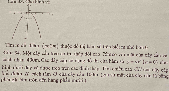 Cầu 33. Cho hình vẽ 
Tìm m đề điểm (m;2m) thuộc đồ thị hàm số trên biết m nhỏ hơn 0 
Câu 34. Một cây cầu treo có trụ tháp đôi cao 75mso với mặt của cây cầu và 
cách nhau 400m.Các dây cáp có dạng đồ thị của hàm số y=ax^2(a!= 0) như 
hình dưới đây và được treo trên các đỉnh tháp. Tìm chiều cao CH của dây cáp 
biết điểm H cách tâm O của cây cầu 100m (giả sử mặt của cây cầu là bằng 
phẳng)( làm tròn đến hàng phần mười ).