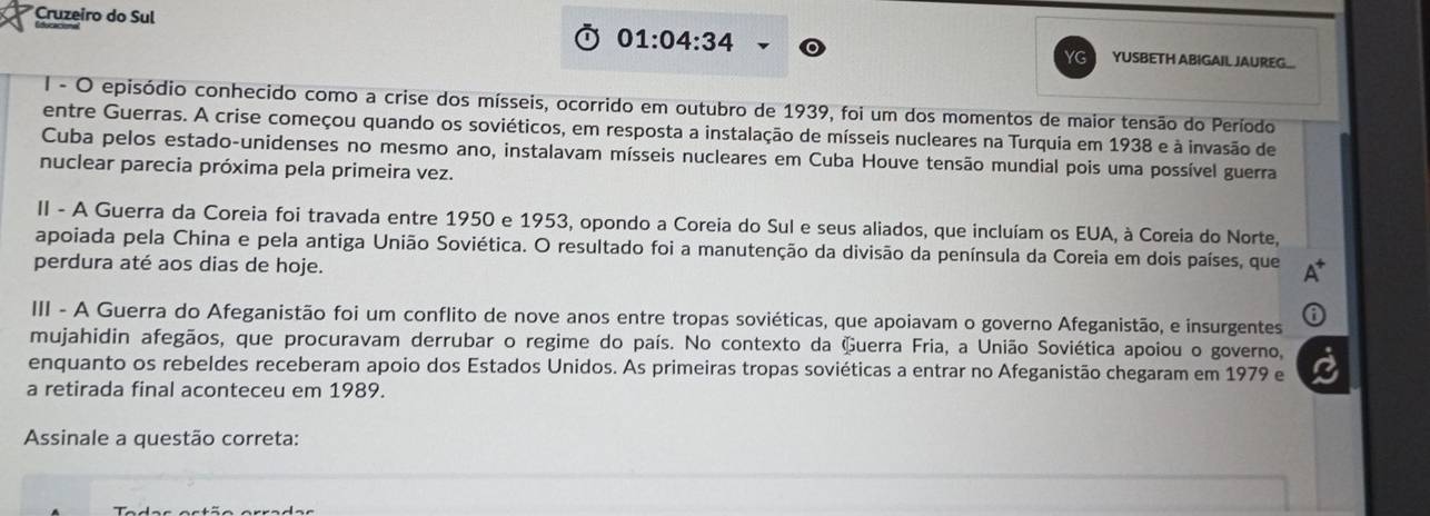 Cruzeiro do Sul 
01:04:34 
YG YUSBETH ABIGAIL JAUREG_ 
I - O episódio conhecido como a crise dos mísseis, ocorrido em outubro de 1939, foi um dos momentos de maior tensão do Período 
entre Guerras. A crise começou quando os soviéticos, em resposta a instalação de mísseis nucleares na Turquia em 1938 e à invasão de 
Cuba pelos estado-unidenses no mesmo ano, instalavam mísseis nucleares em Cuba Houve tensão mundial pois uma possível guerra 
nuclear parecia próxima pela primeira vez. 
II - A Guerra da Coreia foi travada entre 1950 e 1953, opondo a Coreia do Sul e seus aliados, que incluíam os EUA, à Coreia do Norte, 
apoiada pela China e pela antiga União Soviética. O resultado foi a manutenção da divisão da península da Coreia em dois países, que A* 
perdura até aos dias de hoje. 
III - A Guerra do Afeganistão foi um conflito de nove anos entre tropas soviéticas, que apoiavam o governo Afeganistão, e insurgentes ⑥ 
mujahidin afegãos, que procuravam derrubar o regime do país. No contexto da Guerra Fria, a União Soviética apoiou o governo, 
enquanto os rebeldes receberam apoio dos Estados Unidos. As primeiras tropas soviéticas a entrar no Afeganistão chegaram em 1979 e è 
a retirada final aconteceu em 1989. 
Assinale a questão correta: