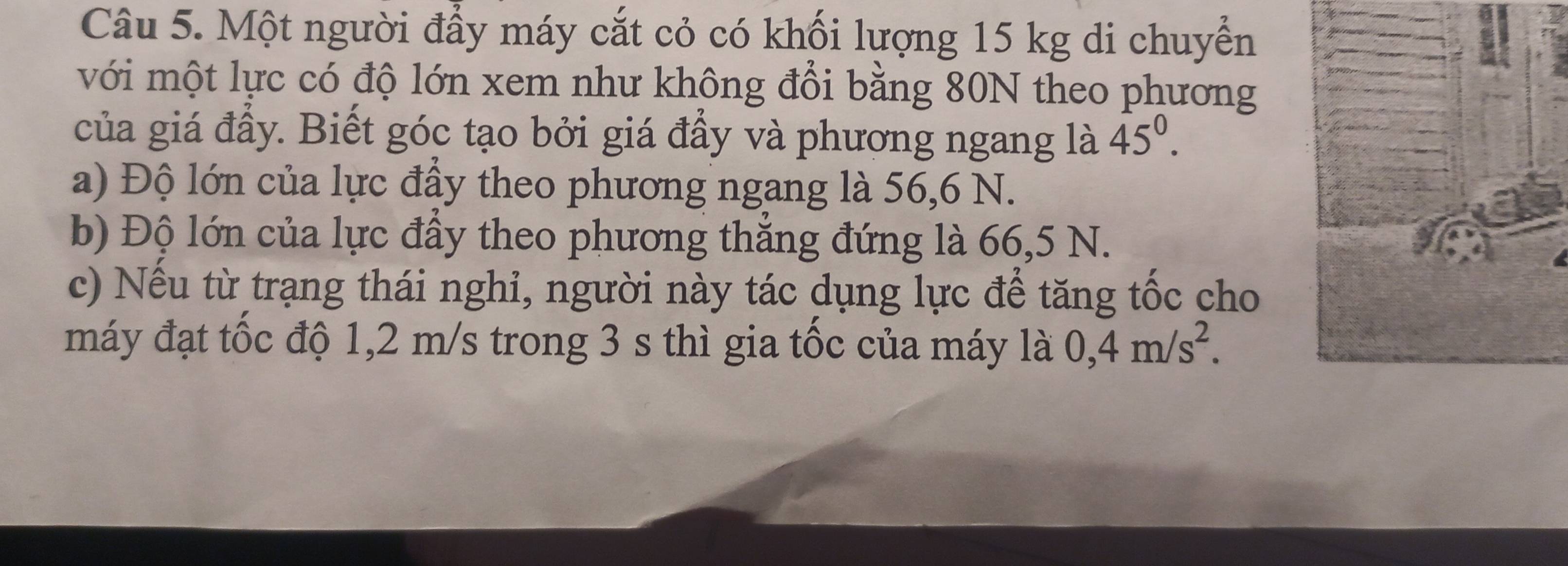 Một người đẩy máy cắt cỏ có khối lượng 15 kg di chuyển 
với một lực có độ lớn xem như không đổi bằng 80N theo phương 
của giá đầy. Biết góc tạo bởi giá đầy và phương ngang là 45^0. 
a) Độ lớn của lực đầy theo phương ngang là 56, 6 N. 
b) Độ lớn của lực đầy theo phương thắng đứng là 66,5 N. 
c) Nếu từ trạng thái nghi, người này tác dụng lực để tăng tốc cho 
máy đạt tốc độ 1,2 m/s trong 3 s thì gia tốc của máy là 0, 4m/s^2.