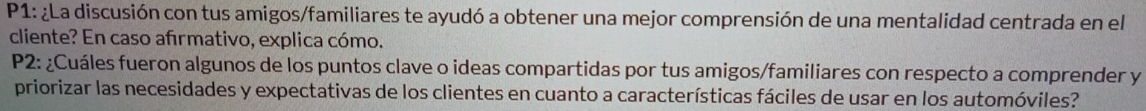 P1: ¿La discusión con tus amigos/familiares te ayudó a obtener una mejor comprensión de una mentalidad centrada en el 
cliente? En caso afırmativo, explica cómo. 
P2: ¿Cuáles fueron algunos de los puntos clave o ideas compartidas por tus amigos/familiares con respecto a comprender y 
priorizar las necesidades y expectativas de los clientes en cuanto a características fáciles de usar en los automóviles?