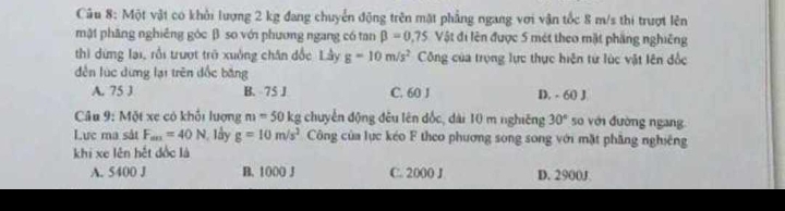 Một vật có khỏi lượng 2 kg đang chuyển động trên mặt phẳng ngang với vận tốc 8 m/s thi trượt lên
mật phăng nghiêng góc β. so với phương ngang có tan beta =0.75 Vật đi lên được 5 mét theo mặt phầng nghiêng
thì dừng lại, rồi trượt trở xuởng chân đốc Lầy g=10m/s^2 Công của trọng lực thực hiện từ lúc vật lên đốc
dễn lúc dừng lại trên đốc băng
A. 75 J B. 75 J C. 60 J D. - 60 J
Câu 9: Một xe có khổi lượng m=50kg chuyển động đều lên đốc, dài 10 m nghiêng 30° so với đường ngang
Lực ma sát F_m=40N , lây g=10m/s^2 Công của lực kéo F theo phương song song với mặt phầng nghiêng
khi xe lên hết đốc là
A. 5400 J B. 1000 J C. 2000 J D. 2900J