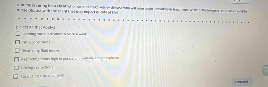 A nurse is caring for a client who has end-stage kidney disease who will soon begin hemodialysis treatments. Which of the following restrictions should the
nurse discuss with the client that may impact quality of life?
(Select All that Apply.)
Limiting social activities to twice a week
Time constraints
Restricting fluid intake
Restricting foods high in potassium, sodium, and phosphorus
Driving restrictions
Restricting airplane travel
CONTINUE