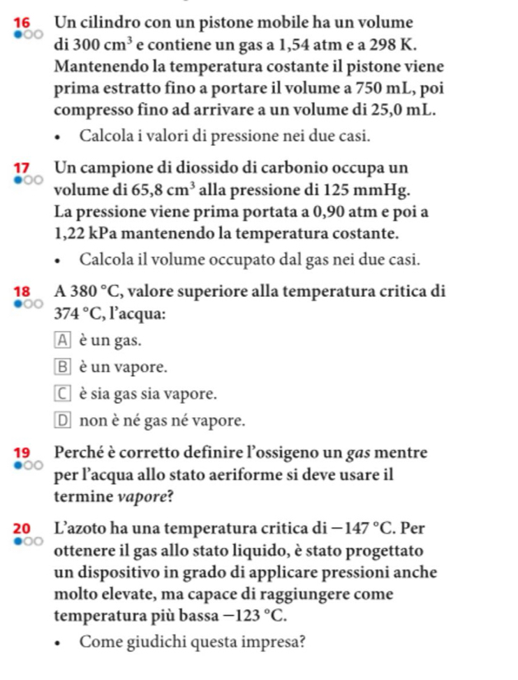 Un cilindro con un pistone mobile ha un volume
di 300cm^3 e contiene un gas a 1,54 atm e a 298 K.
Mantenendo la temperatura costante il pistone viene
prima estratto fino a portare il volume a 750 mL, poi
compresso fino ad arrivare a un volume di 25,0 mL.
Calcola i valori di pressione nei due casi.
17 Un campione di diossido di carbonio occupa un
volume di 65,8cm^3 alla pressione di 125 mmHg.
La pressione viene prima portata a 0,90 atm e poi a
1,22 kPa mantenendo la temperatura costante.
Calcola il volume occupato dal gas nei due casi.
18 A 380°C , valore superiore alla temperatura critica di
374°C , l’acqua:
A è un gas.
B è un vapore.
C è sia gas sia vapore.
D non è né gas né vapore.
19 Perché è corretto definire l’ossigeno un gas mentre
per l’acqua allo stato aeriforme si deve usare il
termine vapore?
20 L’azoto ha una temperatura critica di -147°C. Per
ottenere il gas allo stato liquido, è stato progettato
un dispositivo in grado di applicare pressioni anche
molto elevate, ma capace di raggiungere come
temperatura più bassa -123°C. 
Come giudichi questa impresa?