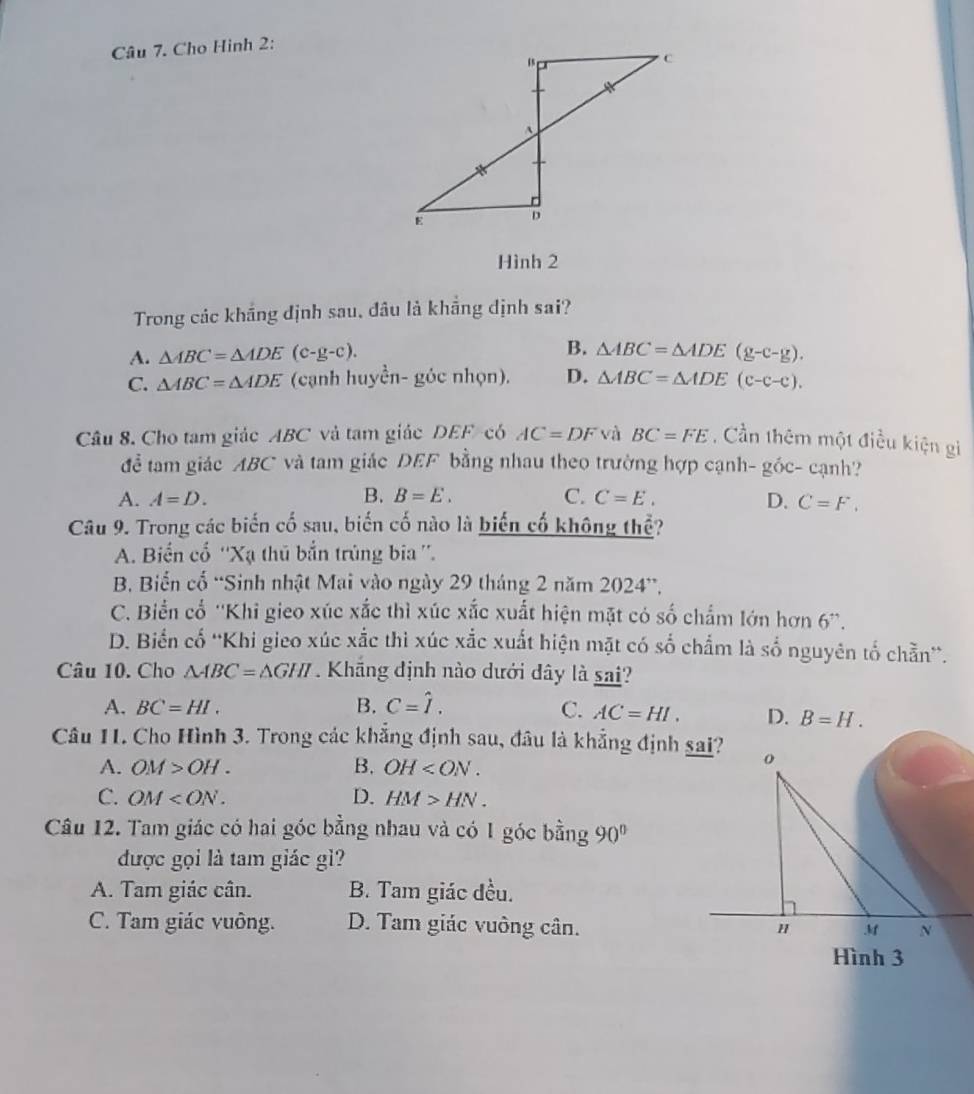 Cho Hình 2:
Hình 2
Trong các khắng định sau, đâu là khẳng định sai?
A. △ ABC=△ ADE(c-g-c). B. △ ABC=△ ADE(g-c-g).
C. △ ABC=△ ADE (cạnh huyền- góc nhọn). D. △ ABC=△ ADE(c-c-c).
Câu 8. Cho tam giác ABC và tam giác DEF-có AC=DF và BC=FE. Cần thêm một điều kiện gi
để tam giác ABC và tam giác DEF bằng nhau theo trường hợp cạnh- gỏ ^circ C - cạnh?
A. A=D. B. B=E. C. C=E. D. C=F.
Câu 9. Trong các biến cố sau, biến cố nào là biến cố không thể?
A. Biến cổ ''Xạ thủ bắn trùng bia ''.
B. Biến cố “Sinh nhật Mai vào ngày 29 tháng 2 năm 2024”,
C. Biển cổ ''Khi gieo xúc xắc thì xúc xắc xuất hiện mặt có số chẩm lớn hơn 6''.
D. Biển cố ''Khi gieo xúc xắc thì xúc xắc xuất hiện mặt có số chẩm là số nguyên tố chẵn”.
Câu 10. Cho △ ABC=△ GHI Khng định nào dưới dây là sai?
A. BC=HI. B. C=hat I. C. AC=HI. D. B=H.
Câu 11. Cho Hình 3. Trong các khẳng định sau, đầu là khẳng định sai?
A. OM>OH. B. OH
C. OM D. HM>HN.
Câu 12. Tam giác có hai góc bằng nhau và có 1 góc bằng 90°
được gọi là tam giác gì?
A. Tam giác cân. B. Tam giác đều.
C. Tam giác vuông. D. Tam giác vuông cân.