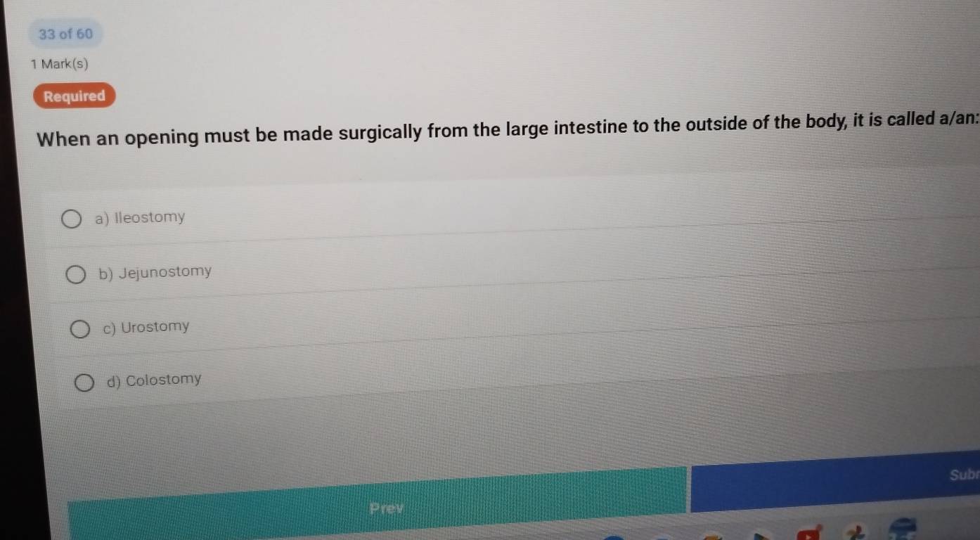 of 60
1 Mark(s)
Required
When an opening must be made surgically from the large intestine to the outside of the body, it is called a/an:
a) Ileostomy
b) Jejunostomy
c) Urostomy
d) Colostomy
Subr