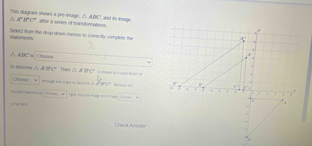 △ ABC ', and its image.
This diagram shows a pre-image, △ A''B''C'' ', after a series of transformations
Select from the drop-down menus to correctly complete the
statements.
△ ABC is Choose.
to become △ A'B'C'. Then △ A'B'C' is dilated by a scale factor of
Choose through the orgin to become △ A'B'C' Because the 
transformasons are Choose.. nigd, the pre-mage and image Choose
congruent
Check Answer