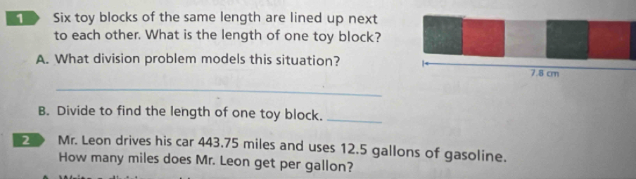 Six toy blocks of the same length are lined up next 
to each other. What is the length of one toy block? 
A. What division problem models this situation? 
_ 
B. Divide to find the length of one toy block._ 
2 Mr. Leon drives his car 443.75 miles and uses 12.5 gallons of gasoline. 
How many miles does Mr. Leon get per gallon?