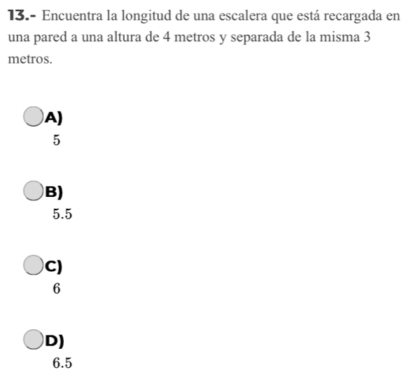 13.- Encuentra la longitud de una escalera que está recargada en
una pared a una altura de 4 metros y separada de la misma 3
metros.
A)
5
B)
5.5
C)
6
D)
6.5