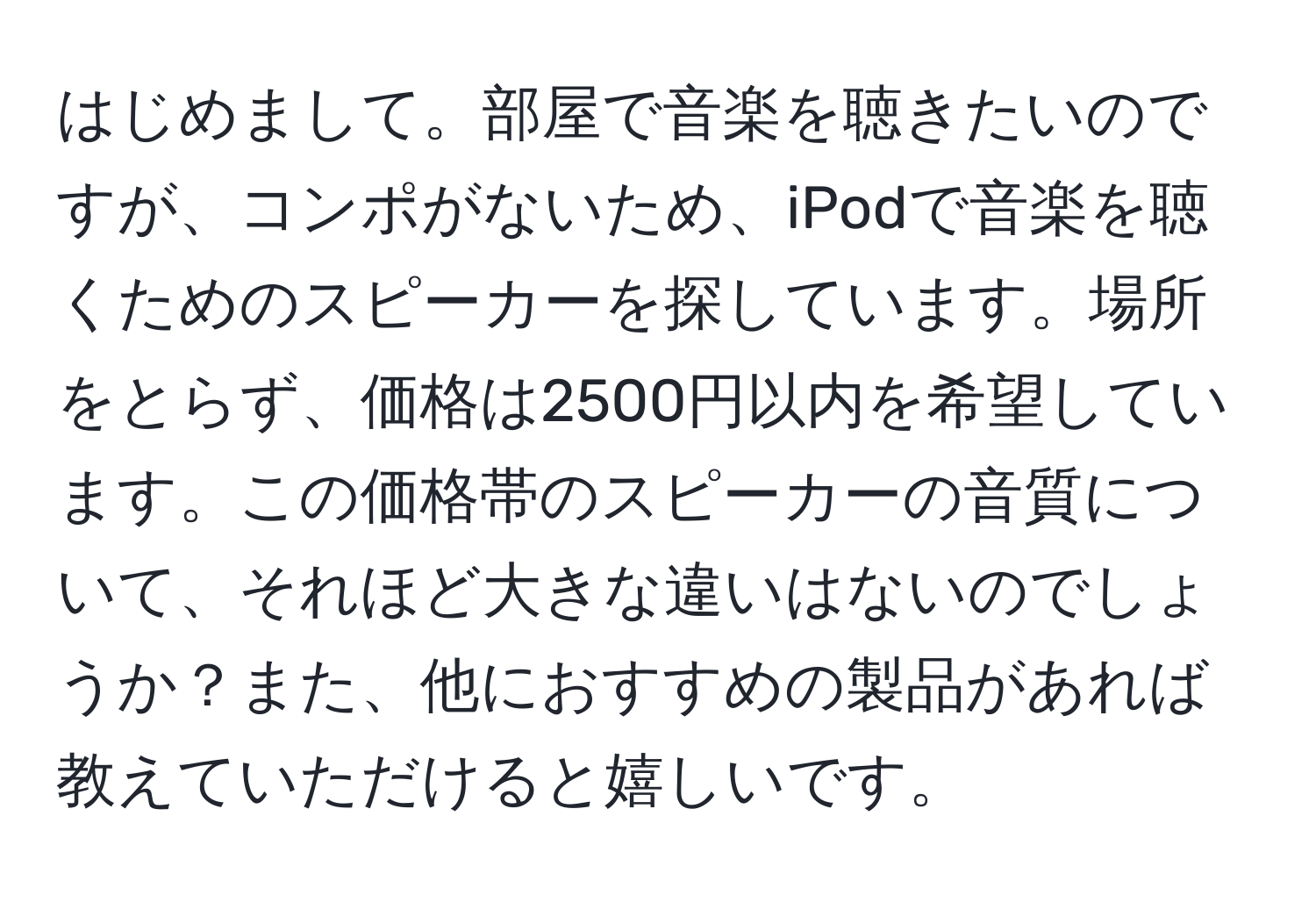 はじめまして。部屋で音楽を聴きたいのですが、コンポがないため、iPodで音楽を聴くためのスピーカーを探しています。場所をとらず、価格は2500円以内を希望しています。この価格帯のスピーカーの音質について、それほど大きな違いはないのでしょうか？また、他におすすめの製品があれば教えていただけると嬉しいです。