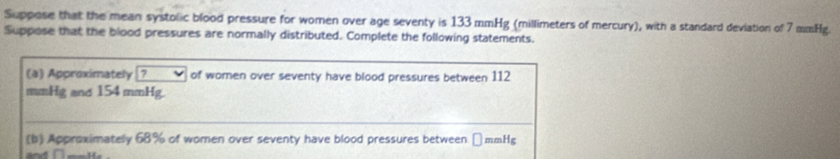 Suppose that the mean systolic blood pressure for women over age seventy is 133 mmHg (millimeters of mercury), with a standard deviation of 7 mmHg. 
Suppose that the blood pressures are normally distributed. Complete the following statements. 
(a) Approximately ? of women over seventy have blood pressures between 112
mmHg and 154 mmHg. 
(b) Approximately 68% of women over seventy have blood pressures between →mmHg
and