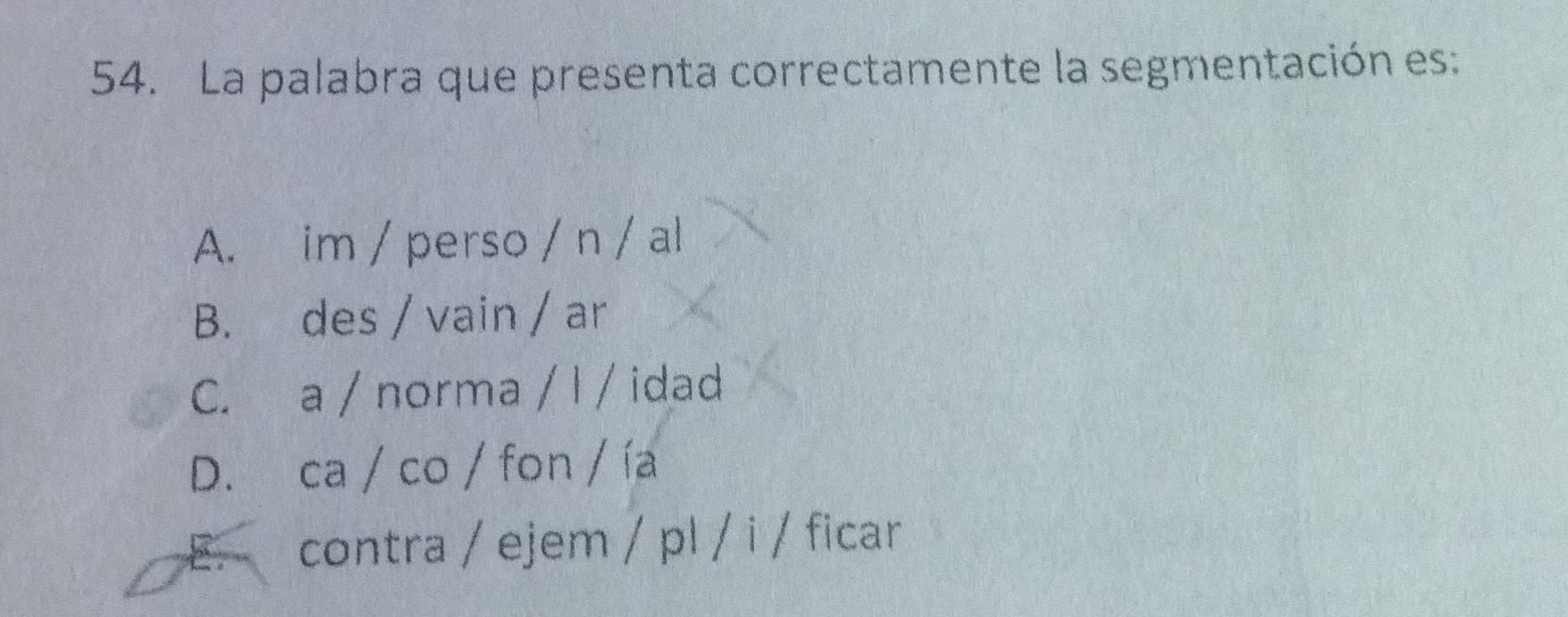 La palabra que presenta correctamente la segmentación es:
A. im / perso / n / al
B. des / vain / ar
C. a / norma / I / idad
D. ca / co / fon / ía
E. contra / ejem / pl / i / ficar