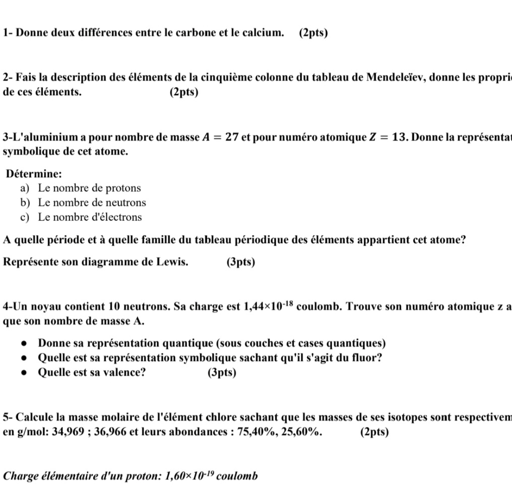 1- Donne deux différences entre le carbone et le calcium. (2pts) 
2- Fais la description des éléments de la cinquième colonne du tableau de Mendeleïev, donne les propris 
de ces éléments. (2pts) 
3-L'aluminium a pour nombre de masse A=27 et pour numéro atomique Z=13. Donne la représentat 
symbolique de cet atome. 
Détermine: 
a) Le nombre de protons 
b) Le nombre de neutrons 
c) Le nombre d'électrons 
A quelle période et à quelle famille du tableau périodique des éléments appartient cet atome? 
Représente son diagramme de Lewis. (3pts) 
4-Un noyau contient 10 neutrons. Sa charge est 1,44* 10^(-18) coulomb. Trouve son numéro atomique z a 
que son nombre de masse A. 
Donne sa représentation quantique (sous couches et cases quantiques) 
Quelle est sa représentation symbolique sachant qu'il s'agit du fluor? 
Quelle est sa valence? (3pts) 
5- Calcule la masse molaire de l'élément chlore sachant que les masses de ses isotopes sont respectivem 
en g/mol: 34,969; 36,966 et leurs abondances : 75,40%, 25, 60%. (2pts) 
Charge élémentaire d'un proton: 1,60* 10^(-19) coulomb