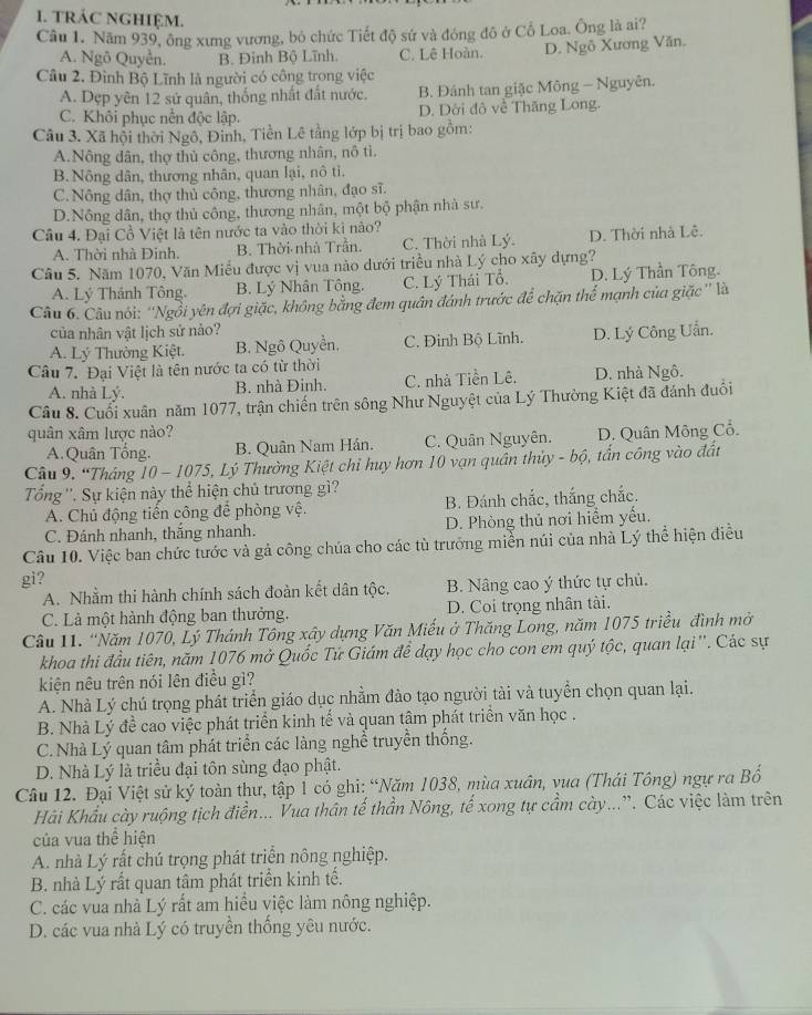 tRÁC NGHIệM.
Câu 1. Năm 939, ông xưng vương, bỏ chức Tiết độ sứ và đóng đô ở Cổ Loa. Ông là ai?
A. Ngô Quyễn. B. Đinh Bộ Lĩnh. C. Lê Hoàn. D. Ngô Xương Văn.
Câu 2, Đình Bộ Lĩnh là người có công trong việc
A. Dẹp yên 12 sứ quân, thống nhất đất nước. B. Đánh tan giặc Mông - Nguyên.
C. Khôi phục nền độc lập. D. Dời đô về Thăng Long.
Câu 3. Xã hội thời Ngô, Đinh, Tiền Lê tằng lớp bị trị bao gồm:
A.Nông dân, thợ thủ công, thương nhân, nô tì.
B. Nông dân, thương nhân, quan lại, nô ti.
C. Nông dân, thợ thủ công, thương nhân, đạo sĩ.
D.Nông dân, thợ thủ công, thương nhân, một bộ phận nhà sư.
Câu 4. Đại Cồ Việt là tên nước ta vào thời kì nào?
A. Thời nhà Đinh. B. Thời nhà Trần. C. Thời nhà Lý. D. Thời nhà Lê.
Câu 5. Năm 1070, Văn Miều được vị vua nào dưới triều nhà Lý cho xây dựng?
A. Lý Thánh Tông, B. Lý Nhân Tông. C. Lý Thái Tổ. D. Lý Thần Tông.
Câu 6. Câu nói: ''Ngồi yên đợi giặc, không bằng đem quân đánh trước để chặn thể mạnh của giặc '' là
của nhân vật lịch sử nào?
A. Lý Thường Kiệt. B. Ngô Quyền, C. Đinh Bộ Lĩnh. D. Lý Công Uẩn.
Câu 7. Đại Việt là tên nước ta có từ thời
A. nhà Lý. B. nhà Đinh. C. nhà Tiền Lê. D. nhà Ngô.
Câu 8. Cuối xuân năm 1077, trận chiến trên sông Như Nguyệt của Lý Thường Kiệt đã đánh đuổi
quân xâm lược nào? D. Quân Mông Cổ.
A. Quân Tống. B. Quân Nam Hán. C. Quân Nguyên.
Câu 9. “Tháng 10- 1075, Lý Thường Kiệt chỉ huy hơn 10 vạn quân thủy - bộ, tấn công vào đất
Tổng ''. Sự kiện này thể hiện chủ trương gì? B. Đánh chắc, thắng chắc.
A. Chủ động tiến công để phòng vệ.
C. Đánh nhanh, thắng nhanh. D. Phòng thủ nơi hiểm yếu,
Câu 10. Việc ban chức tước và gả công chúa cho các tù trưởng miền núi của nhà Lý thể hiện điễu
gi?
A. Nhằm thi hành chính sách đoàn kết dân tộc. B. Nâng cao ý thức tự chủ.
C. Là một hành động ban thưởng. D. Coi trọng nhân tài.
Câu 11. “Năm 1070, Lý Thánh Tông xây dựng Văn Miếu ở Thăng Long, năm 1075 triều đình mở
khoa thi đầu tiên, năm 1076 mở Quốc Tứ Giám để dạy học cho con em quý tộc, quan lại ''. Các sự
kiện nêu trên nói lên điều gì?
A. Nhà Lý chú trọng phát triển giáo dục nhằm đào tạo người tài và tuyển chọn quan lại.
B. Nhà Lý đề cao việc phát triển kinh tế và quan tâm phát triển văn học .
C.Nhà Lý quan tâm phát triển các làng nghề truyền thống.
D. Nhà Lý là triều đại tôn sùng đạo phật.
Câu 12. Đại Việt sử ký toàn thư, tập 1 có ghi: “Năm 1038, mùa xuân, vua (Thái Tông) ngự ra Bố
Hải Khẩu cày ruộng tịch điền... Vua thân tế thần Nông, tế xong tự cầm cày...”. Các việc làm trên
của vua thể hiện
A. nhà Lý rất chú trọng phát triển nông nghiệp.
B. nhà Lý rất quan tâm phát triển kinh tế.
C. các vua nhà Lý rất am hiều việc làm nông nghiệp.
D. các vua nhà Lý có truyền thống yêu nước.